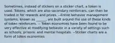 Sometimes, instead of stickers on a sticker chart, a token is used. Tokens, which are also secondary reinforcers, can then be traded in for rewards and prizes. --Entire behavior management systems, known as ______, are built around the use of these kinds of token reinforcers. -- Token economies have been found to be very effective at modifying behavior in a variety of settings such as schools, prisons, and mental hospitals. --Sticker charts are a form of token economies