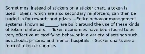 Sometimes, instead of stickers on a sticker chart, a token is used. Tokens, which are also secondary reinforcers, can then be traded in for rewards and prizes. --Entire behavior management systems, known as ______, are built around the use of these kinds of token reinforcers. -- Token economies have been found to be very effective at modifying behavior in a variety of settings such as schools, prisons, and mental hospitals. --Sticker charts are a form of token economies