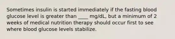 Sometimes insulin is started immediately if the fasting blood glucose level is greater than ____ mg/dL, but a minimum of 2 weeks of medical nutrition therapy should occur first to see where blood glucose levels stabilize.