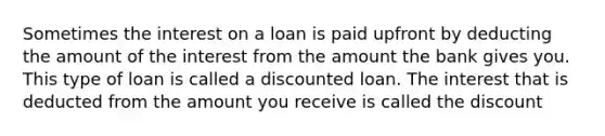 Sometimes the interest on a loan is paid upfront by deducting the amount of the interest from the amount the bank gives you. This type of loan is called a discounted loan. The interest that is deducted from the amount you receive is called the discount