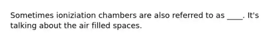 Sometimes ioniziation chambers are also referred to as ____. It's talking about the air filled spaces.