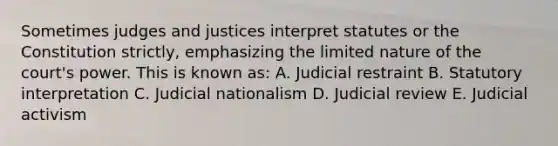 Sometimes judges and justices interpret statutes or the Constitution strictly, emphasizing the limited nature of the court's power. This is known as: A. Judicial restraint B. Statutory interpretation C. Judicial nationalism D. Judicial review E. Judicial activism