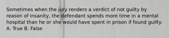 Sometimes when the jury renders a verdict of not guilty by reason of insanity, the defendant spends more time in a mental hospital than he or she would have spent in prison if found guilty. A. True B. False