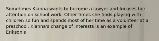 Sometimes Kianna wants to become a lawyer and focuses her attention on school work. Other times she finds playing with children so fun and spends most of her time as a volunteer at a preschool. Kianna's change of interests is an example of Erikson's