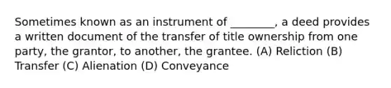 Sometimes known as an instrument of ________, a deed provides a written document of the transfer of title ownership from one party, the grantor, to another, the grantee. (A) Reliction (B) Transfer (C) Alienation (D) Conveyance