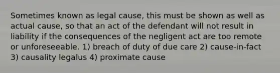 Sometimes known as legal cause, this must be shown as well as actual cause, so that an act of the defendant will not result in liability if the consequences of the negligent act are too remote or unforeseeable. 1) breach of duty of due care 2) cause-in-fact 3) causality legalus 4) proximate cause