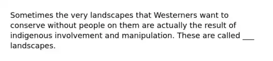 Sometimes the very landscapes that Westerners want to conserve without people on them are actually the result of indigenous involvement and manipulation. These are called ___ landscapes.