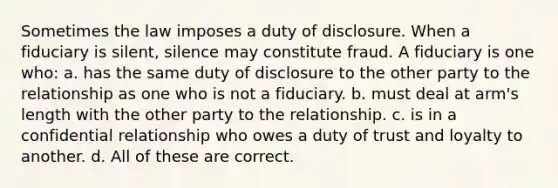 Sometimes the law imposes a duty of disclosure. When a fiduciary is silent, silence may constitute fraud. A fiduciary is one who: a. has the same duty of disclosure to the other party to the relationship as one who is not a fiduciary. b. must deal at arm's length with the other party to the relationship. c. is in a confidential relationship who owes a duty of trust and loyalty to another. d. All of these are correct.