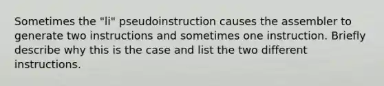 Sometimes the "li" pseudoinstruction causes the assembler to generate two instructions and sometimes one instruction. Briefly describe why this is the case and list the two different instructions.