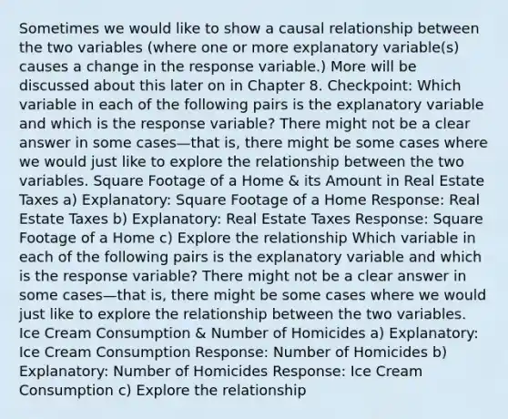 Sometimes we would like to show a causal relationship between the two variables (where one or more explanatory variable(s) causes a change in the response variable.) More will be discussed about this later on in Chapter 8. Checkpoint: Which variable in each of the following pairs is the explanatory variable and which is the response variable? There might not be a clear answer in some cases—that is, there might be some cases where we would just like to explore the relationship between the two variables. Square Footage of a Home & its Amount in Real Estate Taxes a) Explanatory: Square Footage of a Home Response: Real Estate Taxes b) Explanatory: Real Estate Taxes Response: Square Footage of a Home c) Explore the relationship Which variable in each of the following pairs is the explanatory variable and which is the response variable? There might not be a clear answer in some cases—that is, there might be some cases where we would just like to explore the relationship between the two variables. Ice Cream Consumption & Number of Homicides a) Explanatory: Ice Cream Consumption Response: Number of Homicides b) Explanatory: Number of Homicides Response: Ice Cream Consumption c) Explore the relationship