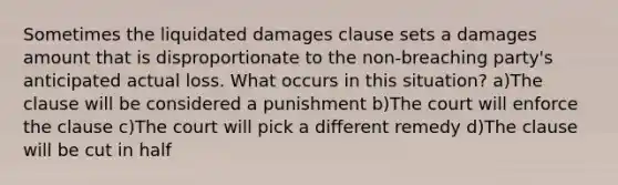 Sometimes the liquidated damages clause sets a damages amount that is disproportionate to the non-breaching party's anticipated actual loss. What occurs in this situation? a)The clause will be considered a punishment b)The court will enforce the clause c)The court will pick a different remedy d)The clause will be cut in half