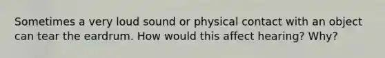 Sometimes a very loud sound or physical contact with an object can tear the eardrum. How would this affect hearing? Why?