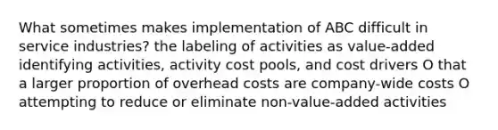 What sometimes makes implementation of ABC difficult in service industries? the labeling of activities as value-added identifying activities, activity cost pools, and cost drivers O that a larger proportion of overhead costs are company-wide costs O attempting to reduce or eliminate non-value-added activities