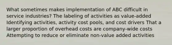 What sometimes makes implementation of ABC difficult in service industries? The labeling of activities as value-added Identifying activities, activity cost pools, and cost drivers That a larger proportion of overhead costs are company-wide costs Attempting to reduce or eliminate non-value added activities