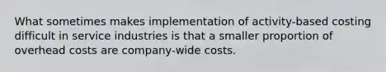 What sometimes makes implementation of activity-based costing difficult in service industries is that a smaller proportion of overhead costs are company-wide costs.