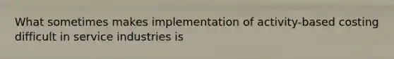 What sometimes makes implementation of activity-based costing difficult in service industries is