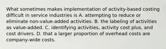 What sometimes makes implementation of activity-based costing difficult in service industries is A. attempting to reduce or eliminate non-value-added activities. B. the labeling of activities as value-added. C. identifying activities, activity cost plus, and cost drivers. D. that a larger proportion of overhead costs are company-wide costs.