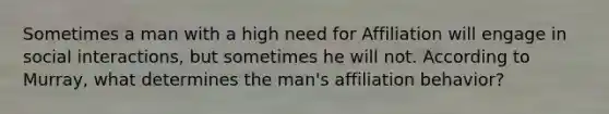 Sometimes a man with a high need for Affiliation will engage in social interactions, but sometimes he will not. According to Murray, what determines the man's affiliation behavior?