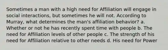 Sometimes a man with a high need for Affiliation will engage in social interactions, but sometimes he will not. According to Murray, what determines the man's affiliation behavior? a. Whether or not he has recently spent time with people b. The need for Affiliation levels of other people c. The strength of his need for Affiliation relative to other needs d. His need for Power