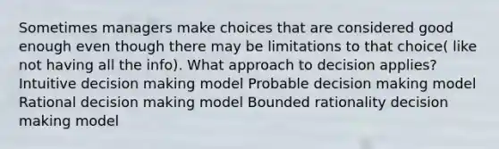 Sometimes managers make choices that are considered good enough even though there may be limitations to that choice( like not having all the info). What approach to decision applies? Intuitive decision making model Probable decision making model Rational decision making model Bounded rationality decision making model