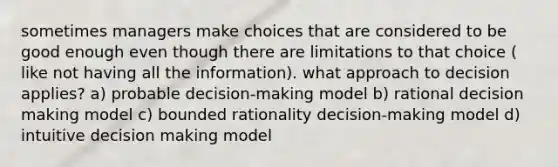 sometimes managers make choices that are considered to be good enough even though there are limitations to that choice ( like not having all the information). what approach to decision applies? a) probable decision-making model b) rational decision making model c) bounded rationality decision-making model d) intuitive decision making model