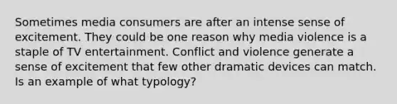 Sometimes media consumers are after an intense sense of excitement. They could be one reason why media violence is a staple of TV entertainment. Conflict and violence generate a sense of excitement that few other dramatic devices can match. Is an example of what typology?