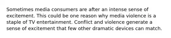 Sometimes media consumers are after an intense sense of excitement. This could be one reason why media violence is a staple of TV entertainment. Conflict and violence generate a sense of excitement that few other dramatic devices can match.