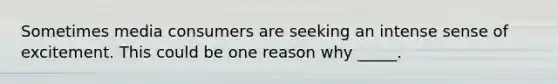 Sometimes media consumers are seeking an intense sense of excitement. This could be one reason why _____.