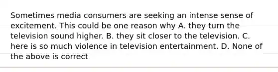 Sometimes media consumers are seeking an intense sense of excitement. This could be one reason why A. they turn the television sound higher. B. they sit closer to the television. C. here is so much violence in television entertainment. D. None of the above is correct