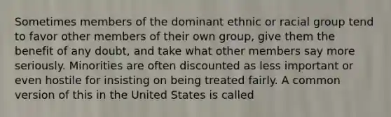 Sometimes members of the dominant ethnic or racial group tend to favor other members of their own group, give them the benefit of any doubt, and take what other members say more seriously. Minorities are often discounted as less important or even hostile for insisting on being treated fairly. A common version of this in the United States is called