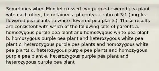 Sometimes when Mendel crossed two purple-flowered pea plant with each other, he obtained a phenotypic ratio of 3:1 (purple-flowered pea plants to white-flowered pea plants). These results are consistent with which of the following sets of parents a. homozygous purple pea plant and homozygous white pea plant b. homozygous purple pea plant and heterozygous white pea plant c. heterozygous purple pea plants and homozygous white pea plants d. heterozygous purple pea plants and homozygous purple pea plant e. heterozygous purple pea plant and heterozygous purple pea plant