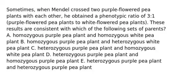 Sometimes, when Mendel crossed two purple-flowered pea plants with each other, he obtained a phenotypic ratio of 3:1 (purple-flowered pea plants to white-flowered pea plants). These results are consistent with which of the following sets of parents? A. homozygous purple pea plant and homozygous white pea plant B. homozygous purple pea plant and heterozygous white pea plant C. heterozygous purple pea plant and homozygous white pea plant D. heterozygous purple pea plant and homozygous purple pea plant E. heterozygous purple pea plant and heterozygous purple pea plant