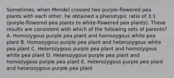 Sometimes, when Mendel crossed two purple-flowered pea plants with each other, he obtained a phenotypic ratio of 3:1 (purple-flowered pea plants to white-flowered pea plants). These results are consistent with which of the following sets of parents? A. Homozygous purple pea plant and homozygous white pea plant B. Homozygous purple pea plant and heterozygous white pea plant C. Heterozygous purple pea plant and homozygous white pea plant D. Heterozygous purple pea plant and homozygous purple pea plant E. Heterozygous purple pea plant and heterozygous purple pea plant