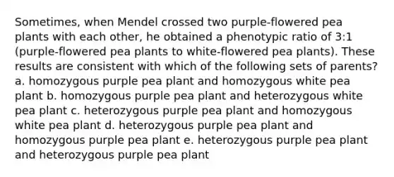 Sometimes, when Mendel crossed two purple-flowered pea plants with each other, he obtained a phenotypic ratio of 3:1 (purple-flowered pea plants to white-flowered pea plants). These results are consistent with which of the following sets of parents? a. homozygous purple pea plant and homozygous white pea plant b. homozygous purple pea plant and heterozygous white pea plant c. heterozygous purple pea plant and homozygous white pea plant d. heterozygous purple pea plant and homozygous purple pea plant e. heterozygous purple pea plant and heterozygous purple pea plant