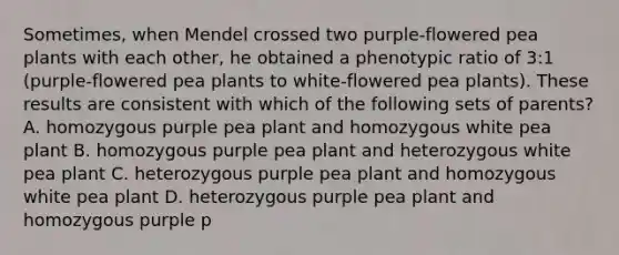 Sometimes, when Mendel crossed two purple-flowered pea plants with each other, he obtained a phenotypic ratio of 3:1 (purple-flowered pea plants to white-flowered pea plants). These results are consistent with which of the following sets of parents? A. homozygous purple pea plant and homozygous white pea plant B. homozygous purple pea plant and heterozygous white pea plant C. heterozygous purple pea plant and homozygous white pea plant D. heterozygous purple pea plant and homozygous purple p