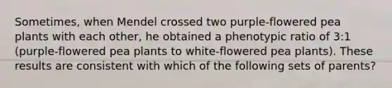 Sometimes, when Mendel crossed two purple-flowered pea plants with each other, he obtained a phenotypic ratio of 3:1 (purple-flowered pea plants to white-flowered pea plants). These results are consistent with which of the following sets of parents?