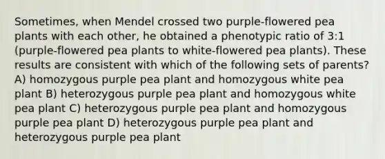 Sometimes, when Mendel crossed two purple-flowered pea plants with each other, he obtained a phenotypic ratio of 3:1 (purple-flowered pea plants to white-flowered pea plants). These results are consistent with which of the following sets of parents? A) homozygous purple pea plant and homozygous white pea plant B) heterozygous purple pea plant and homozygous white pea plant C) heterozygous purple pea plant and homozygous purple pea plant D) heterozygous purple pea plant and heterozygous purple pea plant