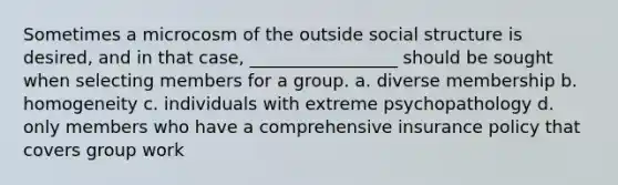 Sometimes a microcosm of the outside social structure is desired, and in that case, _________________ should be sought when selecting members for a group. a. diverse membership b. homogeneity c. individuals with extreme psychopathology d. only members who have a comprehensive insurance policy that covers group work