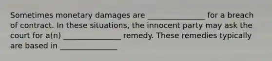 Sometimes monetary damages are _______________ for a breach of contract. In these situations, the innocent party may ask the court for a(n) _______________ remedy. These remedies typically are based in _______________