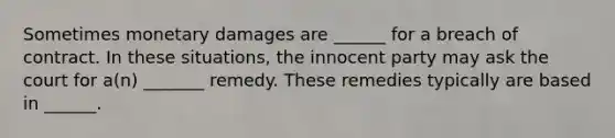 Sometimes monetary damages are ______ for a breach of contract. In these situations, the innocent party may ask the court for a(n) _______ remedy. These remedies typically are based in ______.