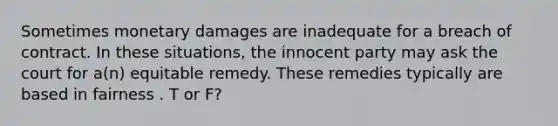 Sometimes monetary damages are inadequate for a breach of contract. In these situations, the innocent party may ask the court for a(n) equitable remedy. These remedies typically are based in fairness . T or F?