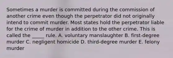 Sometimes a murder is committed during the commission of another crime even though the perpetrator did not originally intend to commit murder. Most states hold the perpetrator liable for the crime of murder in addition to the other crime. This is called the​ _____ rule. A. voluntary manslaughter B. ​first-degree murder C. negligent homicide D. ​third-degree murder E. felony murder