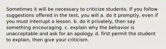 Sometimes it will be necessary to criticize students. If you follow suggestions offered in the text, you will a. do it promptly, even if you must interrupt a lesson. b. do it privately, then say something encouraging. c. explain why the behavior is unacceptable and ask for an apology. d. first permit the student to explain, then give your criticism.