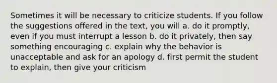 Sometimes it will be necessary to criticize students. If you follow the suggestions offered in the text, you will a. do it promptly, even if you must interrupt a lesson b. do it privately, then say something encouraging c. explain why the behavior is unacceptable and ask for an apology d. first permit the student to explain, then give your criticism