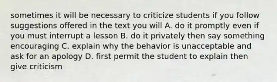 sometimes it will be necessary to criticize students if you follow suggestions offered in the text you will A. do it promptly even if you must interrupt a lesson B. do it privately then say something encouraging C. explain why the behavior is unacceptable and ask for an apology D. first permit the student to explain then give criticism