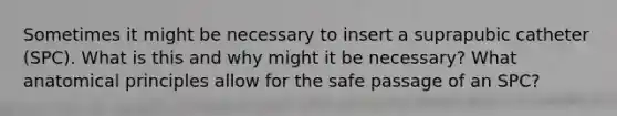 Sometimes it might be necessary to insert a suprapubic catheter (SPC). What is this and why might it be necessary? What anatomical principles allow for the safe passage of an SPC?