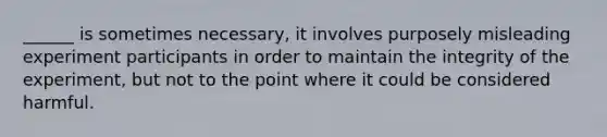 ______ is sometimes necessary, it involves purposely misleading experiment participants in order to maintain the integrity of the experiment, but not to the point where it could be considered harmful.