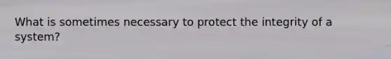 What is sometimes necessary to protect the integrity of a system?