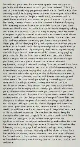 Sometimes, your need for money or goods does not sync up perfectly with the amount of cash you have on hand. This is just one of the reasons why people use credit cards. Credit cards also are very useful for buying items online or from organizations that do not accept checks. To get a credit card, you must build a credit history—this is also known as your character. In terms of borrowing money, character is the borrower's history of paying bills. You may wonder how you can build character if you have never received a loan. Actually, it is quite simple. Begin by taking out a loan that is easy to get and easy to repay. Here are some examples: Apply for a retail store credit card—many retail stores give out credit cards with relatively low limits. You can then use this card to purchase something you have already saved for. Then, pay off the charge quickly. Ask a parent or another person with an established credit history to cosign a loan application or credit card application. By cosigning, that person agrees to pay the bills if you default. You can establish character by paying your monthly bills on time. Get a debit card and use it wisely. Make sure you do not overdraw the account. Finance a larger purchase, such as a piece of exercise or entertainment equipment, through in-store financing. Take out a small loan from the bank where you have an account. In all of these examples, it is extremely important to pay the monthly payments on time. You can also establish capacity, or the ability to repay a loan. To do this, you must develop capital, which refers to savings and other assets. You can develop capital by increasing your cash reserves in a savings account, money market account, or certificate of deposit. This shows that you have capital to back up your promise to repay a loan. Finally, you should document your collateral—the valuable assets you own—which you could sell to pay off a debt. Suppose Christopher wants a new video camera so he can post his photojournalism portfolio online. He also plans to show samples of his work in college applications. He has a job taking pictures for the local paper and knows he can save up for the camera. But, he also wants to establish credit. In addition, credit card records could help him keep track of his job-related expenses. Christopher decides to keep his money in the bank and to apply for a student credit card from that bank. Christopher is 18, so the bank approves his application without a cosignature from his grandmother. He uses his new credit card to buy the camera. When the bill arrives the following month, he pays it off with his savings. Now, he has credit and a video camera. Not only will the video camera help him with his business, he can also use the camera as collateral for future loans. If Christopher continues to build his savings, he will establish a strong credit rating due to character, capital, and collateral.