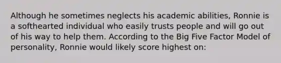 Although he sometimes neglects his academic abilities, Ronnie is a softhearted individual who easily trusts people and will go out of his way to help them. According to the Big Five Factor Model of personality, Ronnie would likely score highest on: